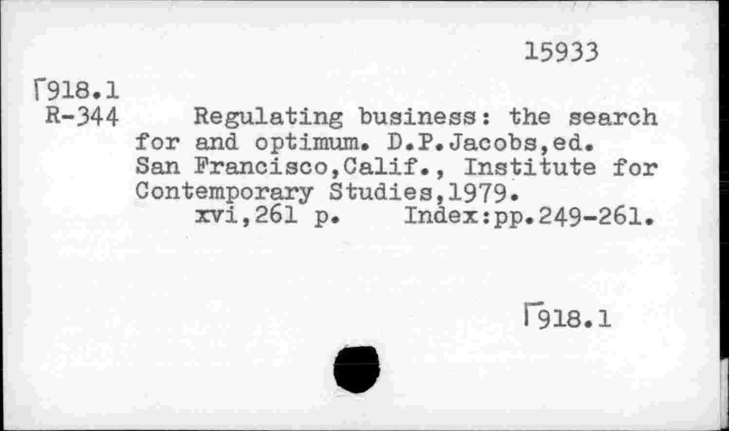 ﻿15933
F918.1
R-344 Regulating business: the search for and optimum. D.P.Jacobs,ed.
San Francisco,Calif., Institute for Contemporary Studies,1979«
xvi,261 p.	Index:pp.249-261.
F918.1